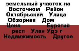 земельный участок на Восточном › Район ­ Октябрьский › Улица ­ Обзорная › Дом ­ 20 › Цена ­ 520 000 - Бурятия респ., Улан-Удэ г. Недвижимость » Другое   